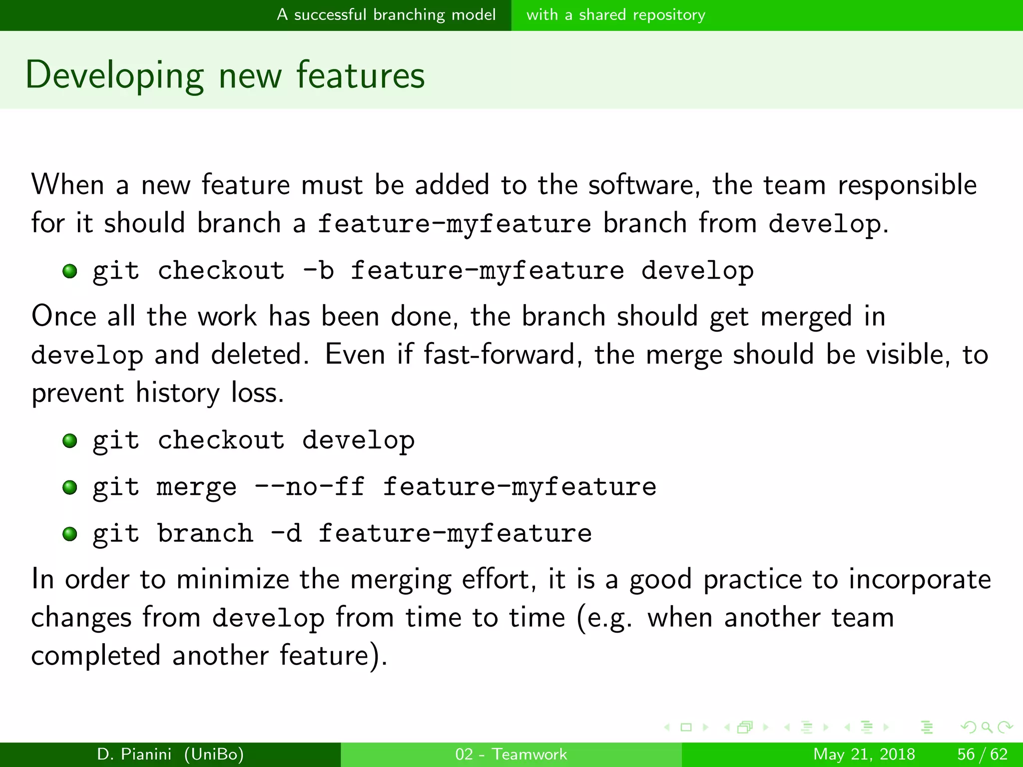 images/logo
A successful branching model with a shared repository
Developing new features
When a new feature must be added to the software, the team responsible
for it should branch a feature-myfeature branch from develop.
git checkout -b feature-myfeature develop
Once all the work has been done, the branch should get merged in
develop and deleted. Even if fast-forward, the merge should be visible, to
prevent history loss.
git checkout develop
git merge --no-ff feature-myfeature
git branch -d feature-myfeature
In order to minimize the merging eﬀort, it is a good practice to incorporate
changes from develop from time to time (e.g. when another team
completed another feature).
D. Pianini (UniBo) 02 - Teamwork May 21, 2018 56 / 62
 