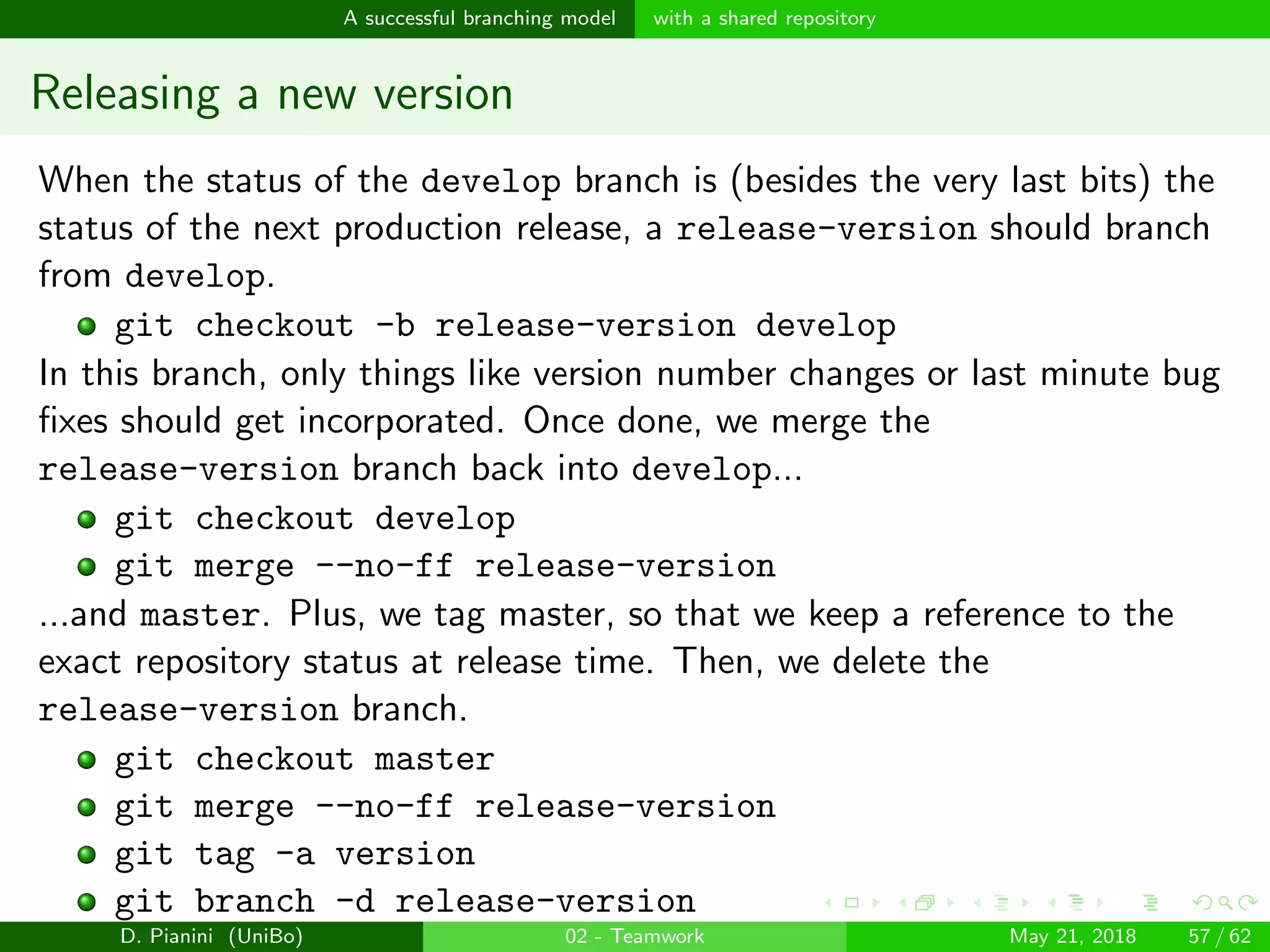 images/logo
A successful branching model with a shared repository
Releasing a new version
When the status of the develop branch is (besides the very last bits) the
status of the next production release, a release-version should branch
from develop.
git checkout -b release-version develop
In this branch, only things like version number changes or last minute bug
ﬁxes should get incorporated. Once done, we merge the
release-version branch back into develop...
git checkout develop
git merge --no-ff release-version
...and master. Plus, we tag master, so that we keep a reference to the
exact repository status at release time. Then, we delete the
release-version branch.
git checkout master
git merge --no-ff release-version
git tag -a version
git branch -d release-version
D. Pianini (UniBo) 02 - Teamwork May 21, 2018 57 / 62
 