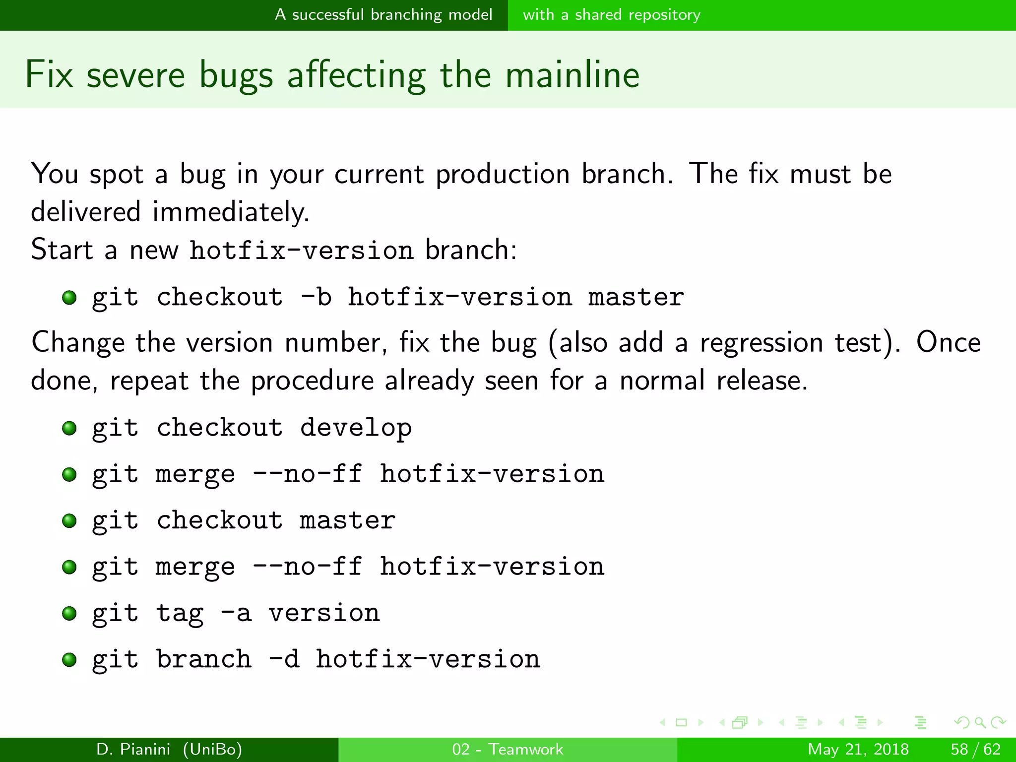 images/logo
A successful branching model with a shared repository
Fix severe bugs aﬀecting the mainline
You spot a bug in your current production branch. The ﬁx must be
delivered immediately.
Start a new hotfix-version branch:
git checkout -b hotfix-version master
Change the version number, ﬁx the bug (also add a regression test). Once
done, repeat the procedure already seen for a normal release.
git checkout develop
git merge --no-ff hotfix-version
git checkout master
git merge --no-ff hotfix-version
git tag -a version
git branch -d hotfix-version
D. Pianini (UniBo) 02 - Teamwork May 21, 2018 58 / 62
 