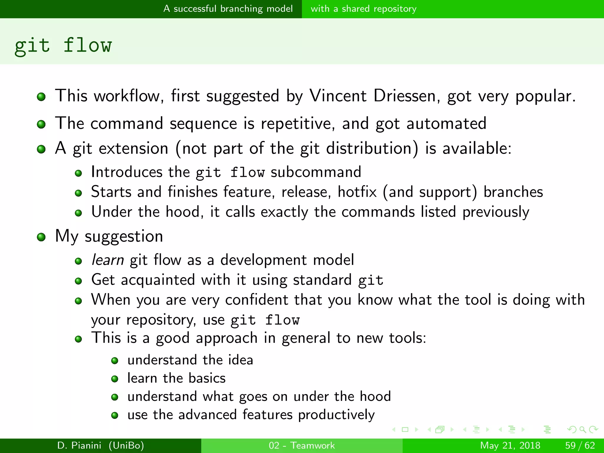 images/logo
A successful branching model with a shared repository
git flow
This workﬂow, ﬁrst suggested by Vincent Driessen, got very popular.
The command sequence is repetitive, and got automated
A git extension (not part of the git distribution) is available:
Introduces the git flow subcommand
Starts and ﬁnishes feature, release, hotﬁx (and support) branches
Under the hood, it calls exactly the commands listed previously
My suggestion
learn git ﬂow as a development model
Get acquainted with it using standard git
When you are very conﬁdent that you know what the tool is doing with
your repository, use git flow
This is a good approach in general to new tools:
understand the idea
learn the basics
understand what goes on under the hood
use the advanced features productively
D. Pianini (UniBo) 02 - Teamwork May 21, 2018 59 / 62
 