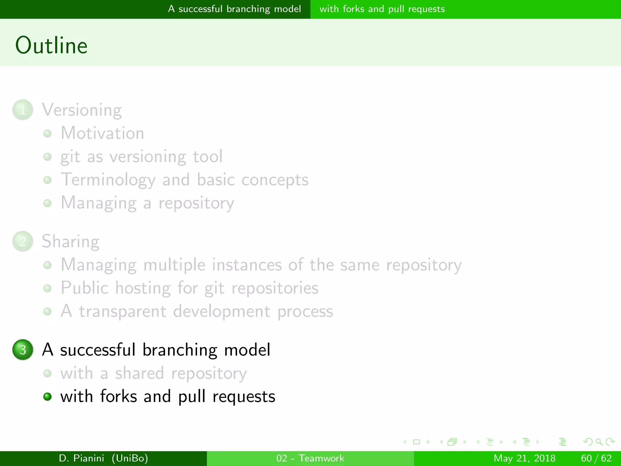 images/logo
A successful branching model with forks and pull requests
Outline
1 Versioning
Motivation
git as versioning tool
Terminology and basic concepts
Managing a repository
2 Sharing
Managing multiple instances of the same repository
Public hosting for git repositories
A transparent development process
3 A successful branching model
with a shared repository
with forks and pull requests
D. Pianini (UniBo) 02 - Teamwork May 21, 2018 60 / 62
 
