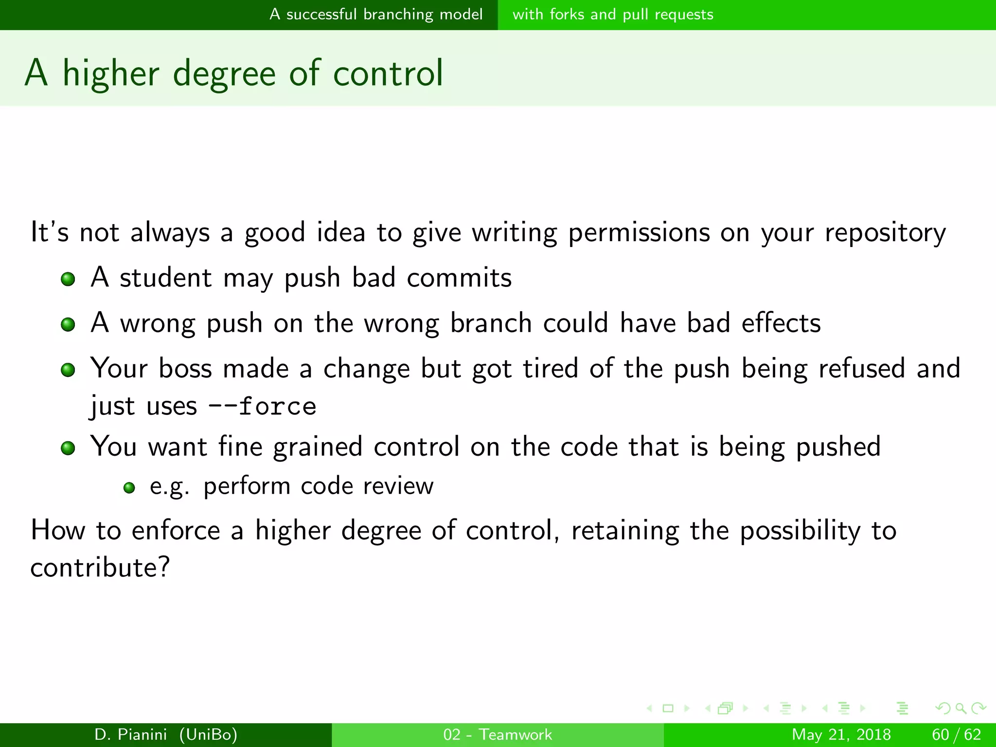 images/logo
A successful branching model with forks and pull requests
A higher degree of control
It’s not always a good idea to give writing permissions on your repository
A student may push bad commits
A wrong push on the wrong branch could have bad eﬀects
Your boss made a change but got tired of the push being refused and
just uses --force
You want ﬁne grained control on the code that is being pushed
e.g. perform code review
How to enforce a higher degree of control, retaining the possibility to
contribute?
D. Pianini (UniBo) 02 - Teamwork May 21, 2018 60 / 62
 
