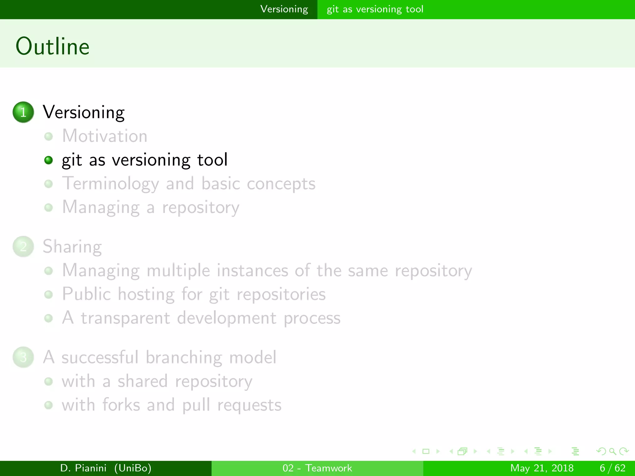 images/logo
Versioning git as versioning tool
Outline
1 Versioning
Motivation
git as versioning tool
Terminology and basic concepts
Managing a repository
2 Sharing
Managing multiple instances of the same repository
Public hosting for git repositories
A transparent development process
3 A successful branching model
with a shared repository
with forks and pull requests
D. Pianini (UniBo) 02 - Teamwork May 21, 2018 6 / 62
 