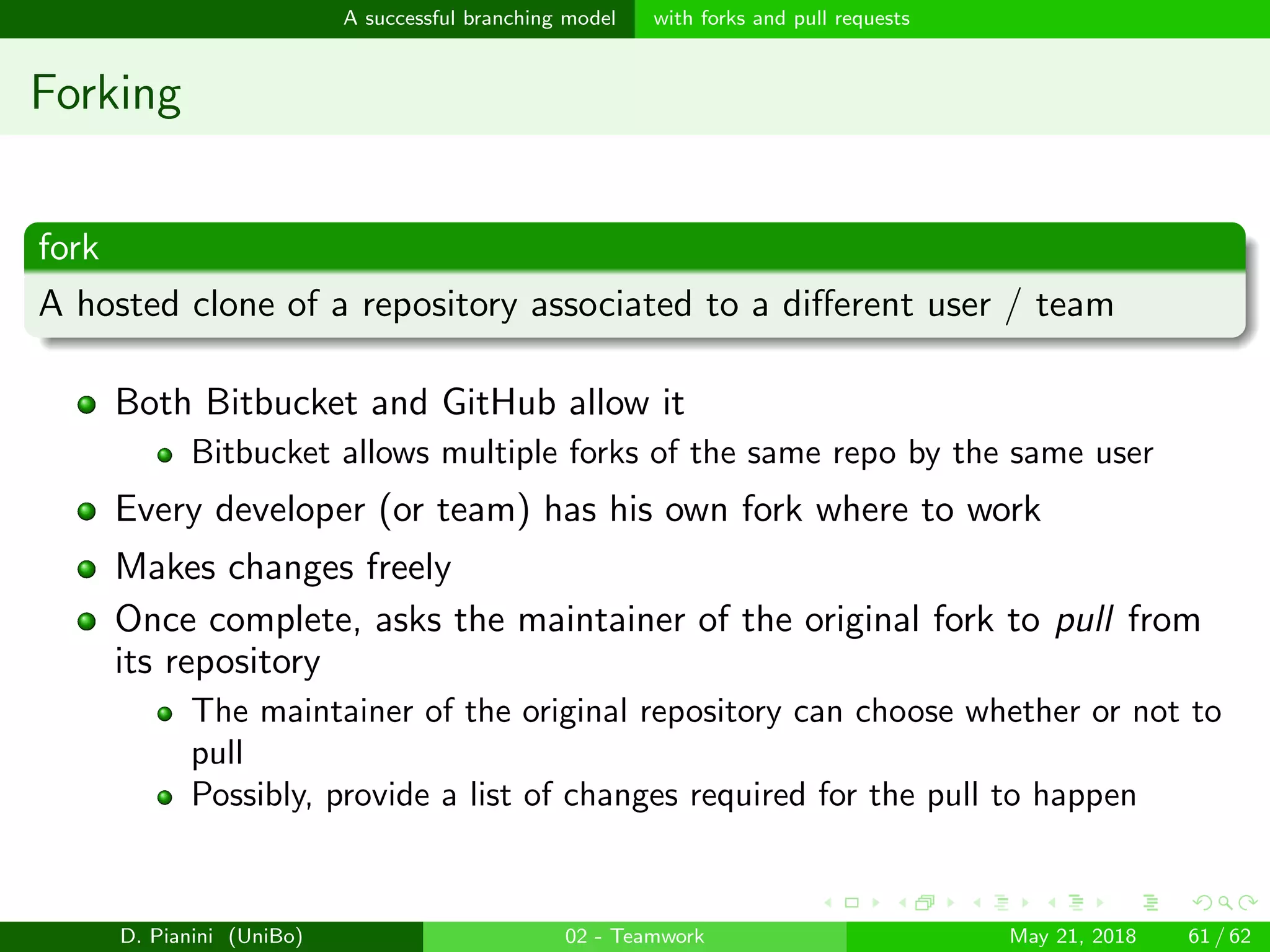 images/logo
A successful branching model with forks and pull requests
Forking
fork
A hosted clone of a repository associated to a diﬀerent user / team
Both Bitbucket and GitHub allow it
Bitbucket allows multiple forks of the same repo by the same user
Every developer (or team) has his own fork where to work
Makes changes freely
Once complete, asks the maintainer of the original fork to pull from
its repository
The maintainer of the original repository can choose whether or not to
pull
Possibly, provide a list of changes required for the pull to happen
D. Pianini (UniBo) 02 - Teamwork May 21, 2018 61 / 62
 