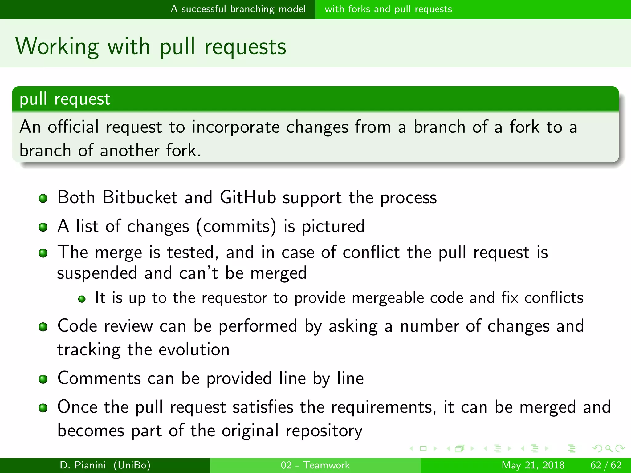 images/logo
A successful branching model with forks and pull requests
Working with pull requests
pull request
An oﬃcial request to incorporate changes from a branch of a fork to a
branch of another fork.
Both Bitbucket and GitHub support the process
A list of changes (commits) is pictured
The merge is tested, and in case of conﬂict the pull request is
suspended and can’t be merged
It is up to the requestor to provide mergeable code and ﬁx conﬂicts
Code review can be performed by asking a number of changes and
tracking the evolution
Comments can be provided line by line
Once the pull request satisﬁes the requirements, it can be merged and
becomes part of the original repository
D. Pianini (UniBo) 02 - Teamwork May 21, 2018 62 / 62
 