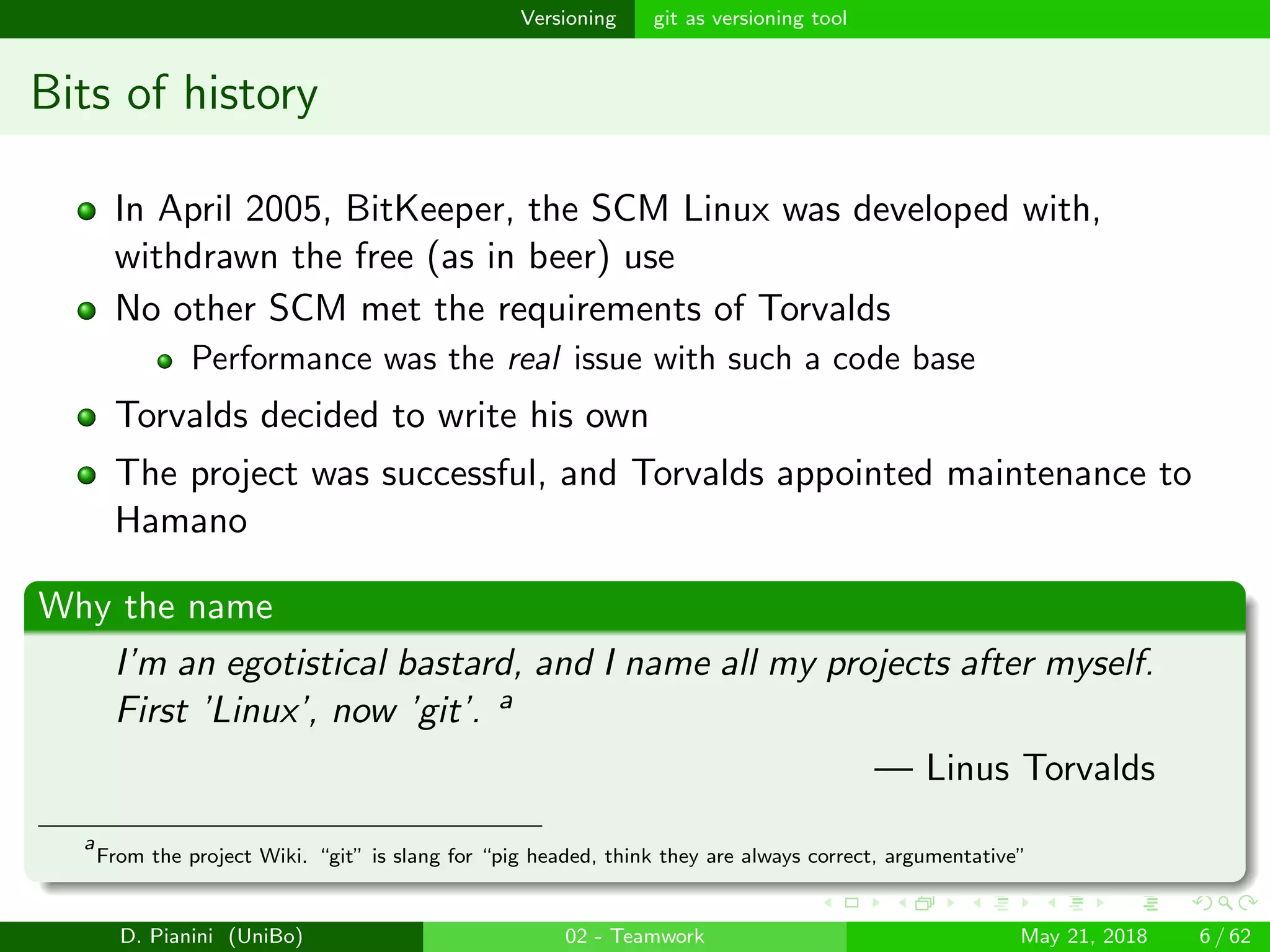 images/logo
Versioning git as versioning tool
Bits of history
In April 2005, BitKeeper, the SCM Linux was developed with,
withdrawn the free (as in beer) use
No other SCM met the requirements of Torvalds
Performance was the real issue with such a code base
Torvalds decided to write his own
The project was successful, and Torvalds appointed maintenance to
Hamano
Why the name
I’m an egotistical bastard, and I name all my projects after myself.
First ’Linux’, now ’git’. a
— Linus Torvalds
a
From the project Wiki. “git” is slang for “pig headed, think they are always correct, argumentative”
D. Pianini (UniBo) 02 - Teamwork May 21, 2018 6 / 62
 