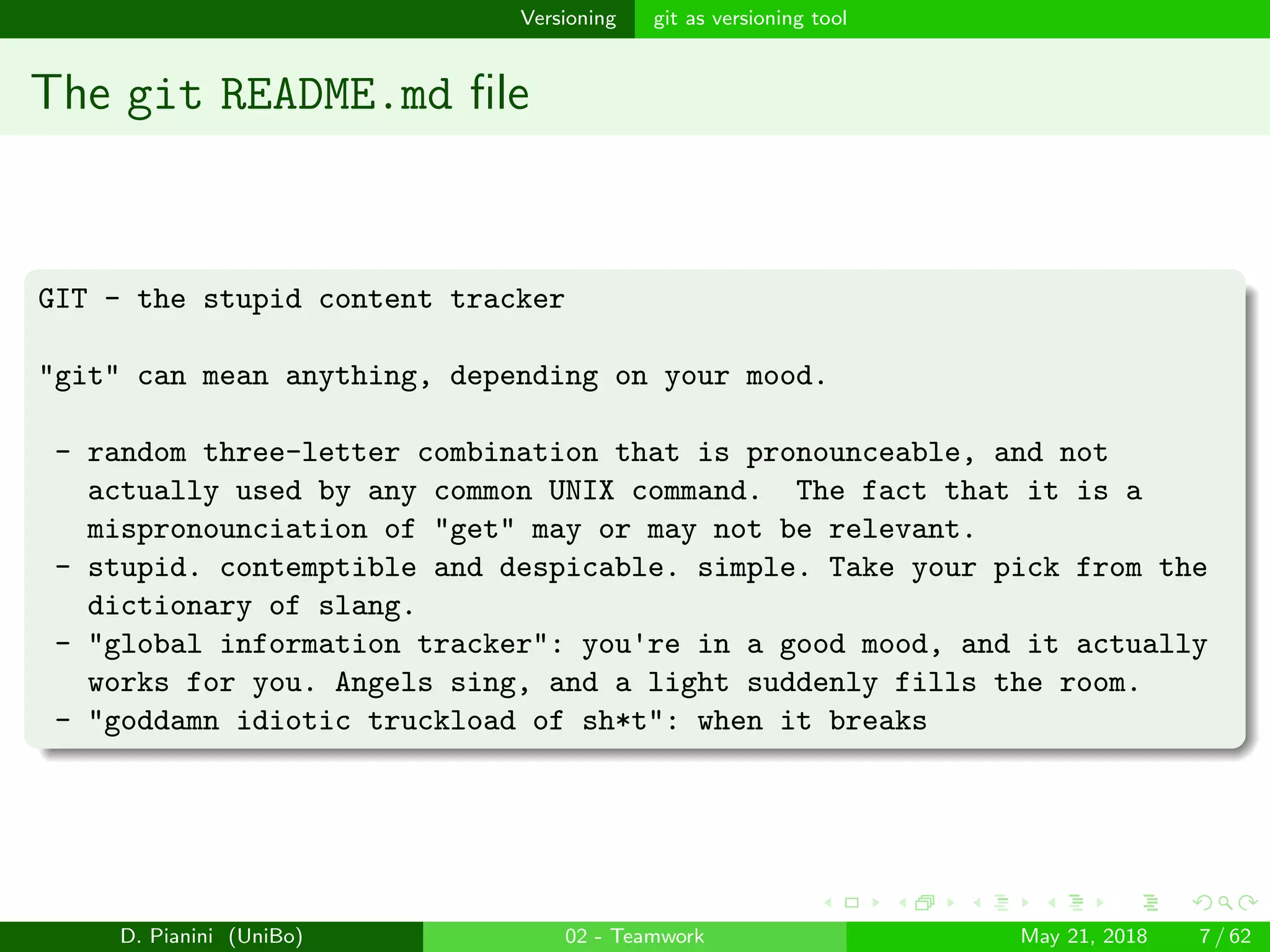 images/logo
Versioning git as versioning tool
The git README.md ﬁle
GIT - the stupid content tracker
"git" can mean anything, depending on your mood.
- random three-letter combination that is pronounceable, and not
actually used by any common UNIX command. The fact that it is a
mispronounciation of "get" may or may not be relevant.
- stupid. contemptible and despicable. simple. Take your pick from the
dictionary of slang.
- "global information tracker": you're in a good mood, and it actually
works for you. Angels sing, and a light suddenly fills the room.
- "goddamn idiotic truckload of sh*t": when it breaks
D. Pianini (UniBo) 02 - Teamwork May 21, 2018 7 / 62
 