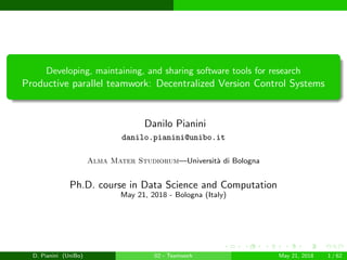 images/logo
Developing, maintaining, and sharing software tools for research
Productive parallel teamwork: Decentralized Version Control Systems
Danilo Pianini
danilo.pianini@unibo.it
Alma Mater Studiorum—Universit`a di Bologna
Ph.D. course in Data Science and Computation
May 21, 2018 - Bologna (Italy)
D. Pianini (UniBo) 02 - Teamwork May 21, 2018 1 / 62
 