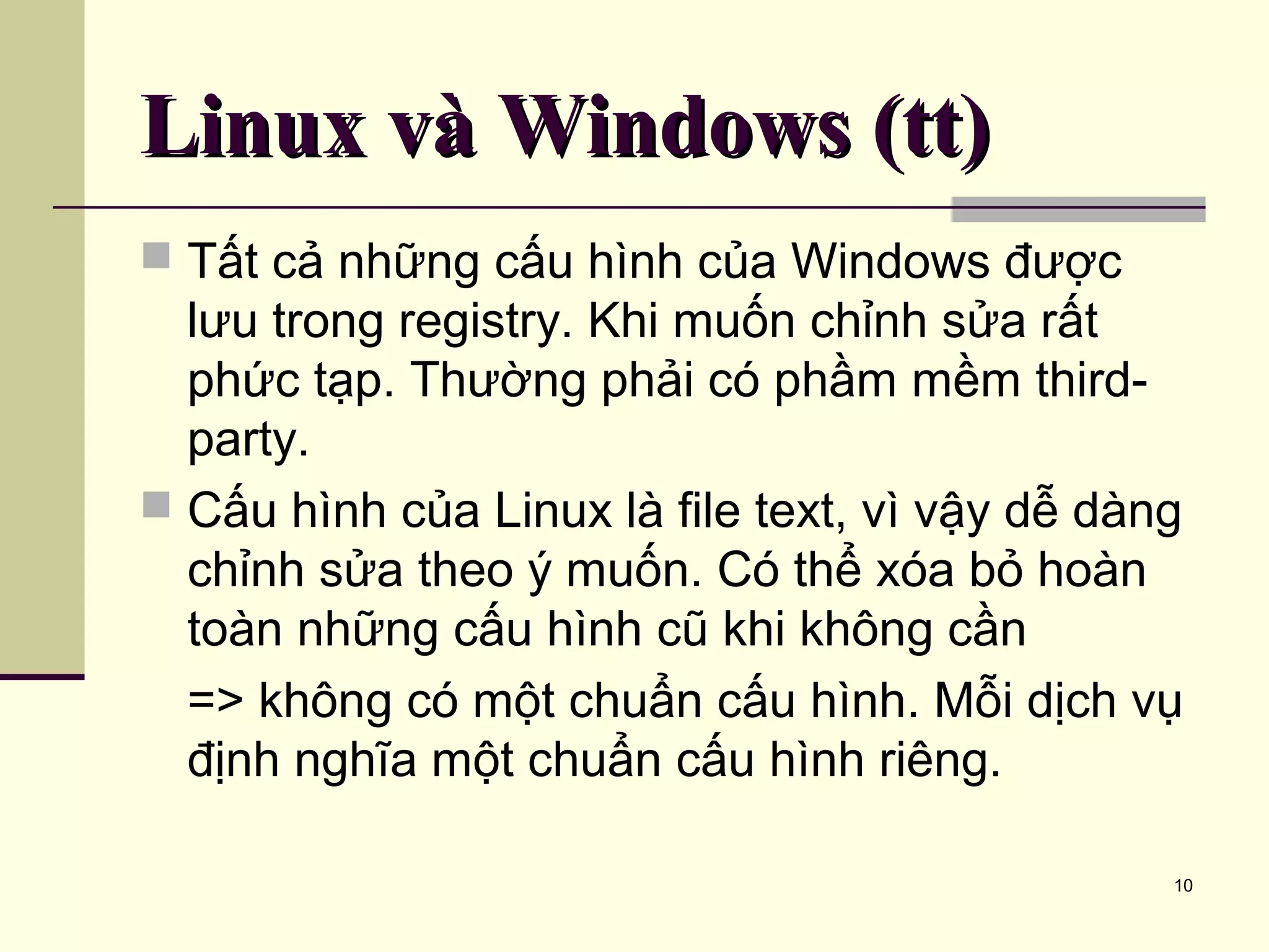10 Linux và Windows (tt)Linux và Windows (tt)  Tất cả những cấu hình của Windows được lưu trong registry. Khi muốn chỉnh sửa rất phức tạp. Thường phải có phầm mềm third- party.  Cấu hình của Linux là file text, vì vậy dễ dàng chỉnh sửa theo ý muốn. Có thể xóa bỏ hoàn toàn những cấu hình cũ khi không cần => không có một chuẩn cấu hình. Mỗi dịch vụ định nghĩa một chuẩn cấu hình riêng. 