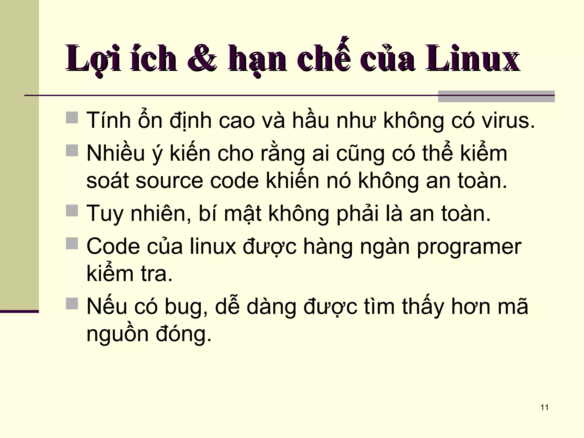 11 Lợi ích & hạn chế của LinuxLợi ích & hạn chế của Linux  Tính ổn định cao và hầu như không có virus.  Nhiều ý kiến cho rằng ai cũng có thể kiểm soát source code khiến nó không an toàn.  Tuy nhiên, bí mật không phải là an toàn.  Code của linux được hàng ngàn programer kiểm tra.  Nếu có bug, dễ dàng được tìm thấy hơn mã nguồn đóng. 