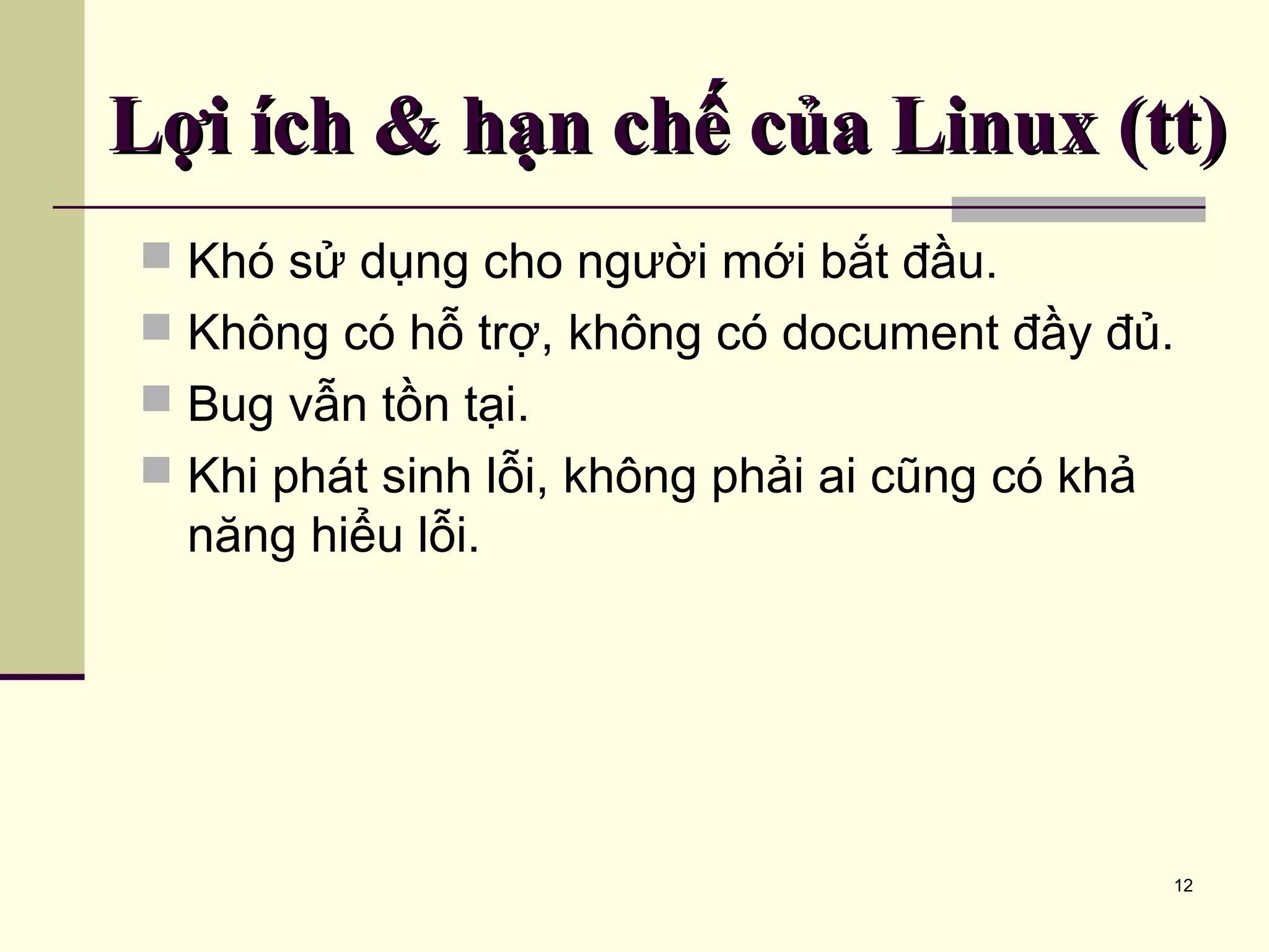 12 Lợi ích & hạn chế của Linux (tt)Lợi ích & hạn chế của Linux (tt)  Khó sử dụng cho người mới bắt đầu.  Không có hỗ trợ, không có document đầy đủ.  Bug vẫn tồn tại.  Khi phát sinh lỗi, không phải ai cũng có khả năng hiểu lỗi. 