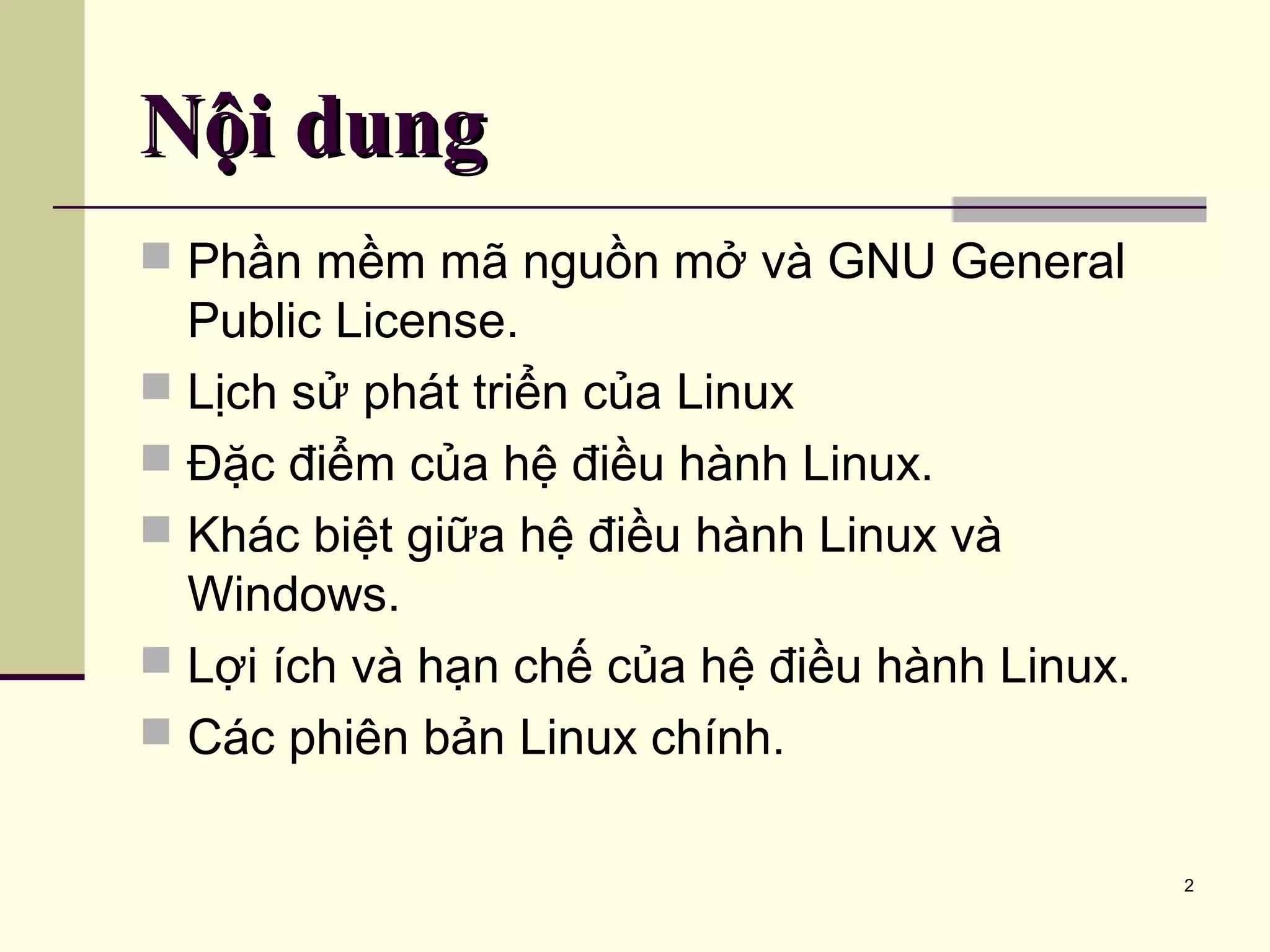 2 Nội dungNội dung  Phần mềm mã nguồn mở và GNU General Public License.  Lịch sử phát triển của Linux  Đặc điểm của hệ điều hành Linux.  Khác biệt giữa hệ điều hành Linux và Windows.  Lợi ích và hạn chế của hệ điều hành Linux.  Các phiên bản Linux chính. 