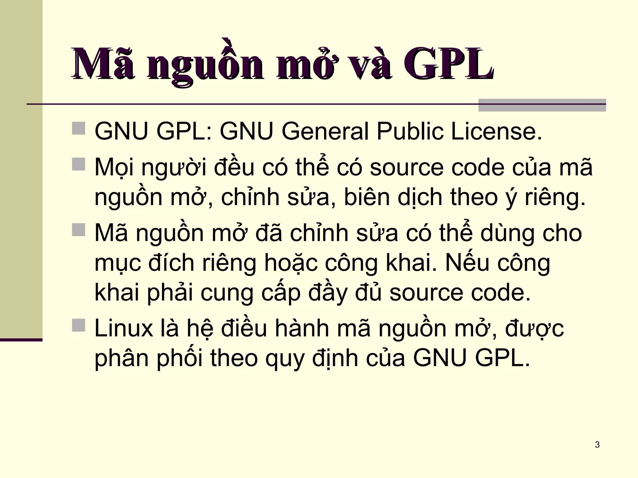 3 Mã nguồn mở và GPLMã nguồn mở và GPL  GNU GPL: GNU General Public License.  Mọi người đều có thể có source code của mã nguồn mở, chỉnh sửa, biên dịch theo ý riêng.  Mã nguồn mở đã chỉnh sửa có thể dùng cho mục đích riêng hoặc công khai. Nếu công khai phải cung cấp đầy đủ source code.  Linux là hệ điều hành mã nguồn mở, được phân phối theo quy định của GNU GPL. 