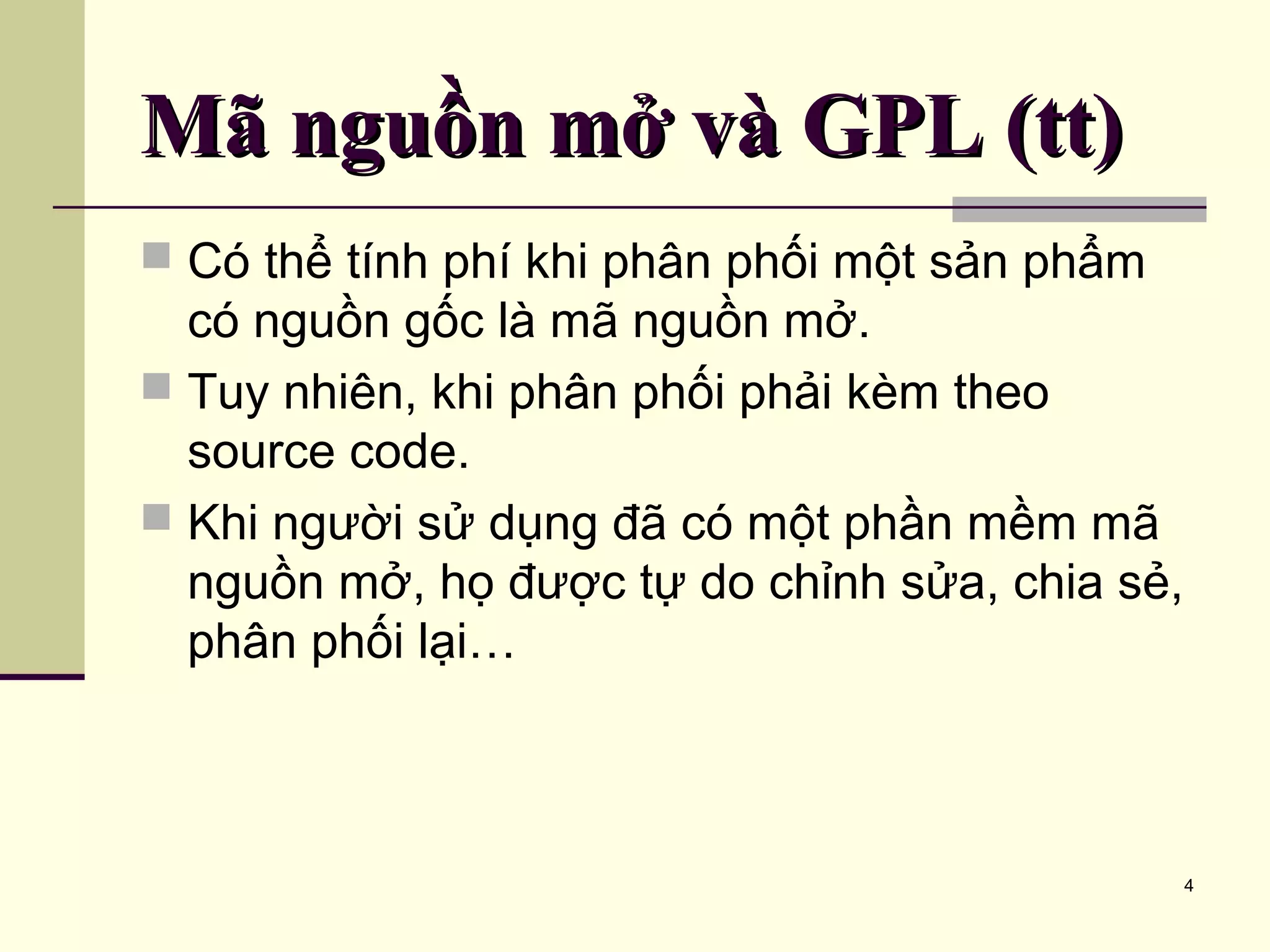 4 Mã nguồn mở và GPL (tt)Mã nguồn mở và GPL (tt)  Có thể tính phí khi phân phối một sản phẩm có nguồn gốc là mã nguồn mở.  Tuy nhiên, khi phân phối phải kèm theo source code.  Khi người sử dụng đã có một phần mềm mã nguồn mở, họ được tự do chỉnh sửa, chia sẻ, phân phối lại… 