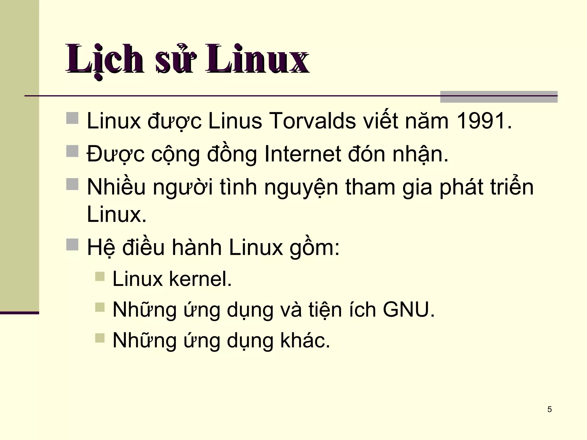 5 Lịch sử LinuxLịch sử Linux  Linux được Linus Torvalds viết năm 1991.  Được cộng đồng Internet đón nhận.  Nhiều người tình nguyện tham gia phát triển Linux.  Hệ điều hành Linux gồm:  Linux kernel.  Những ứng dụng và tiện ích GNU.  Những ứng dụng khác. 