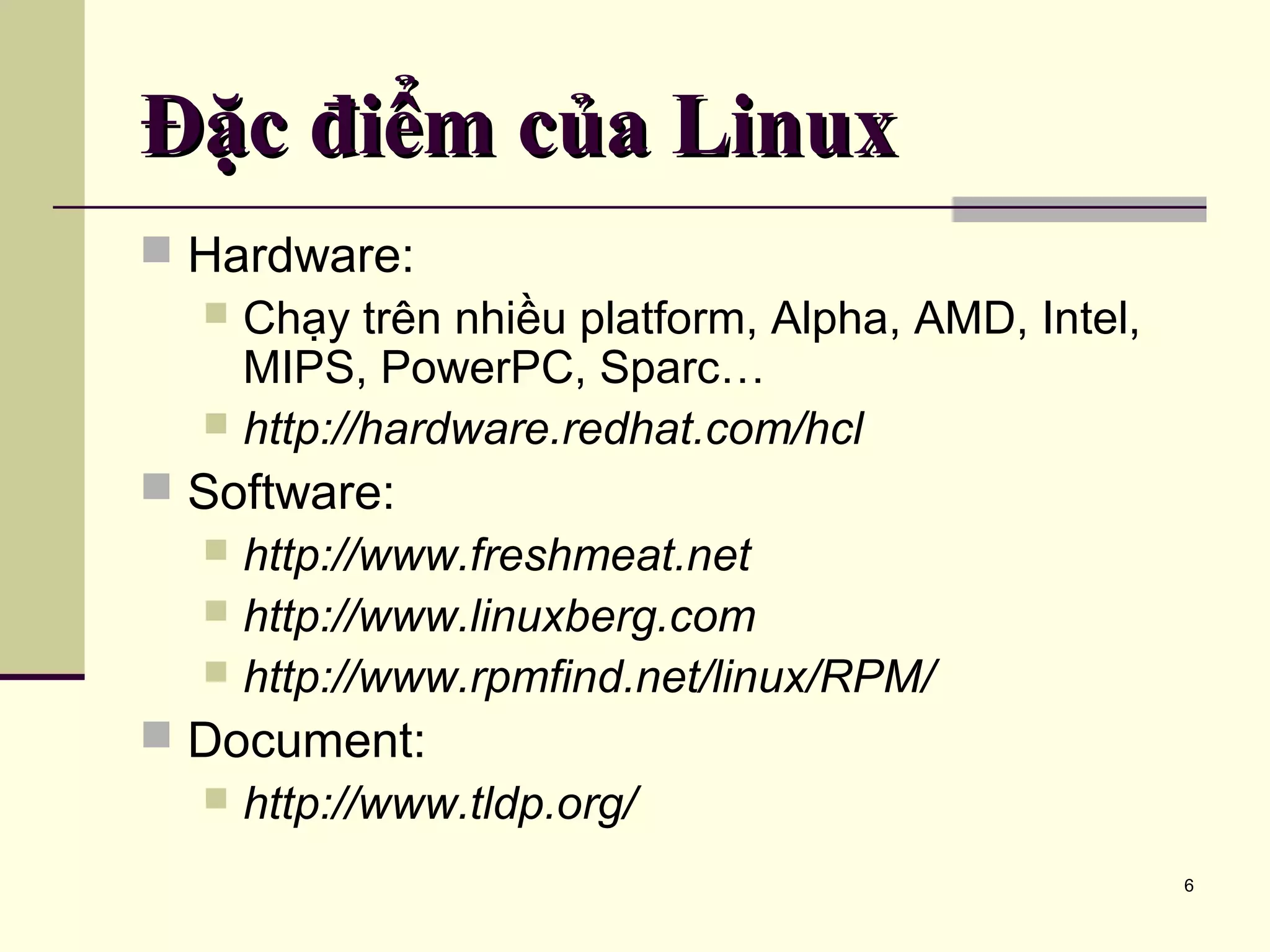 6 Đặc điểm của LinuxĐặc điểm của Linux  Hardware:  Chạy trên nhiều platform, Alpha, AMD, Intel, MIPS, PowerPC, Sparc…  http://hardware.redhat.com/hcl  Software:  http://www.freshmeat.net  http://www.linuxberg.com  http://www.rpmfind.net/linux/RPM/  Document:  http://www.tldp.org/ 