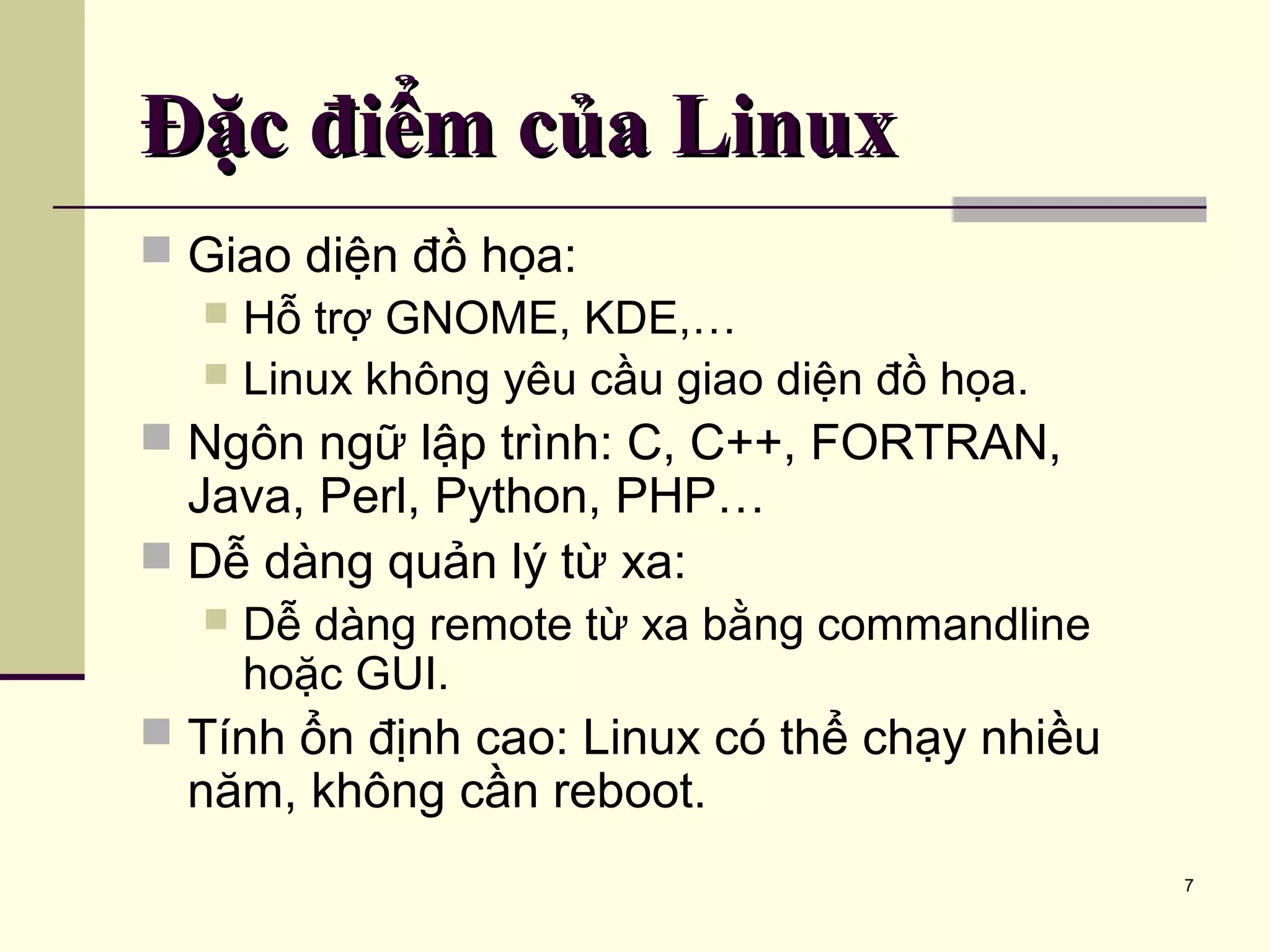 7 Đặc điểm của LinuxĐặc điểm của Linux  Giao diện đồ họa:  Hỗ trợ GNOME, KDE,…  Linux không yêu cầu giao diện đồ họa.  Ngôn ngữ lập trình: C, C++, FORTRAN, Java, Perl, Python, PHP…  Dễ dàng quản lý từ xa:  Dễ dàng remote từ xa bằng commandline hoặc GUI.  Tính ổn định cao: Linux có thể chạy nhiều năm, không cần reboot. 