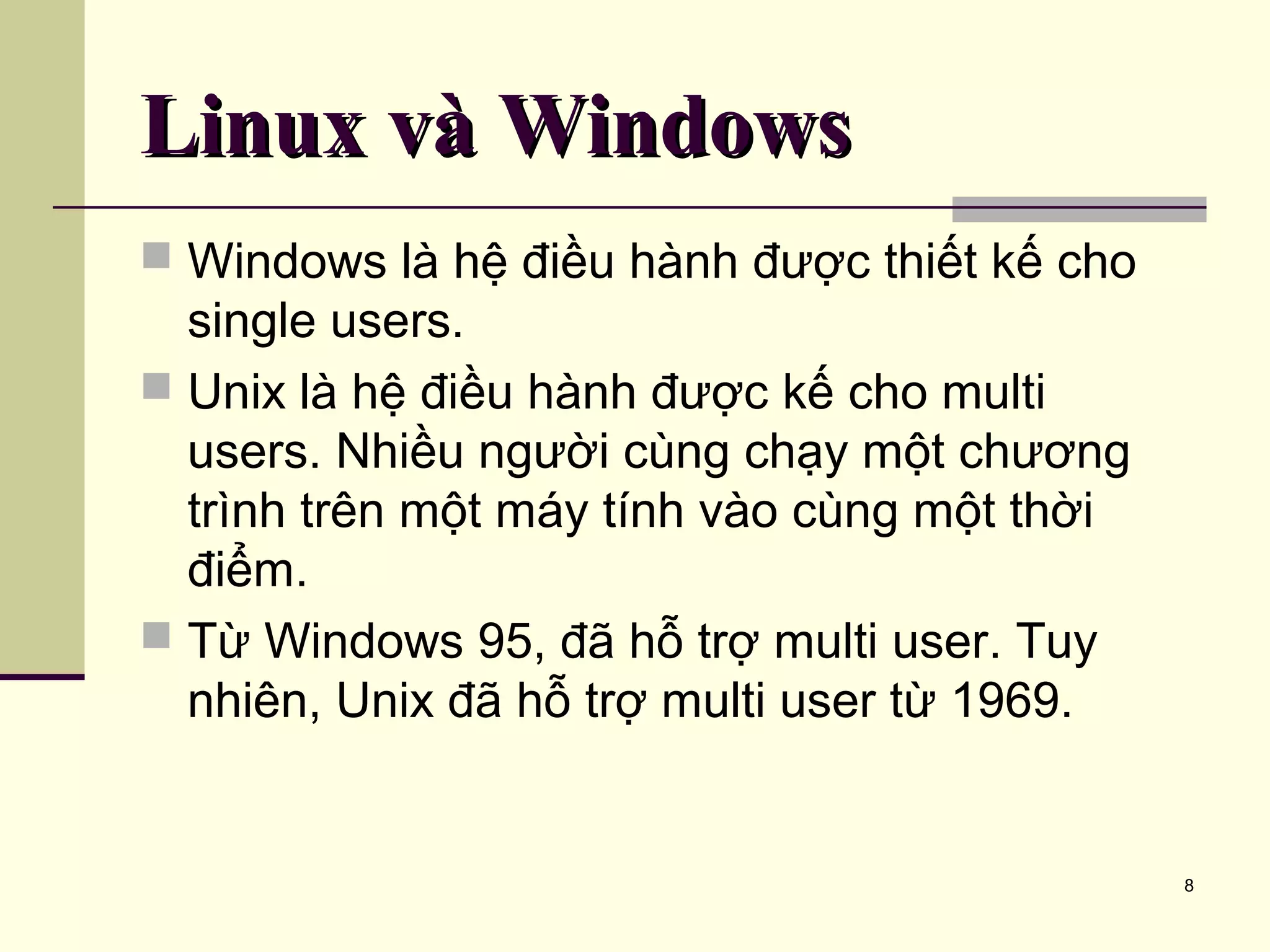 8 Linux và WindowsLinux và Windows  Windows là hệ điều hành được thiết kế cho single users.  Unix là hệ điều hành được kế cho multi users. Nhiều người cùng chạy một chương trình trên một máy tính vào cùng một thời điểm.  Từ Windows 95, đã hỗ trợ multi user. Tuy nhiên, Unix đã hỗ trợ multi user từ 1969. 
