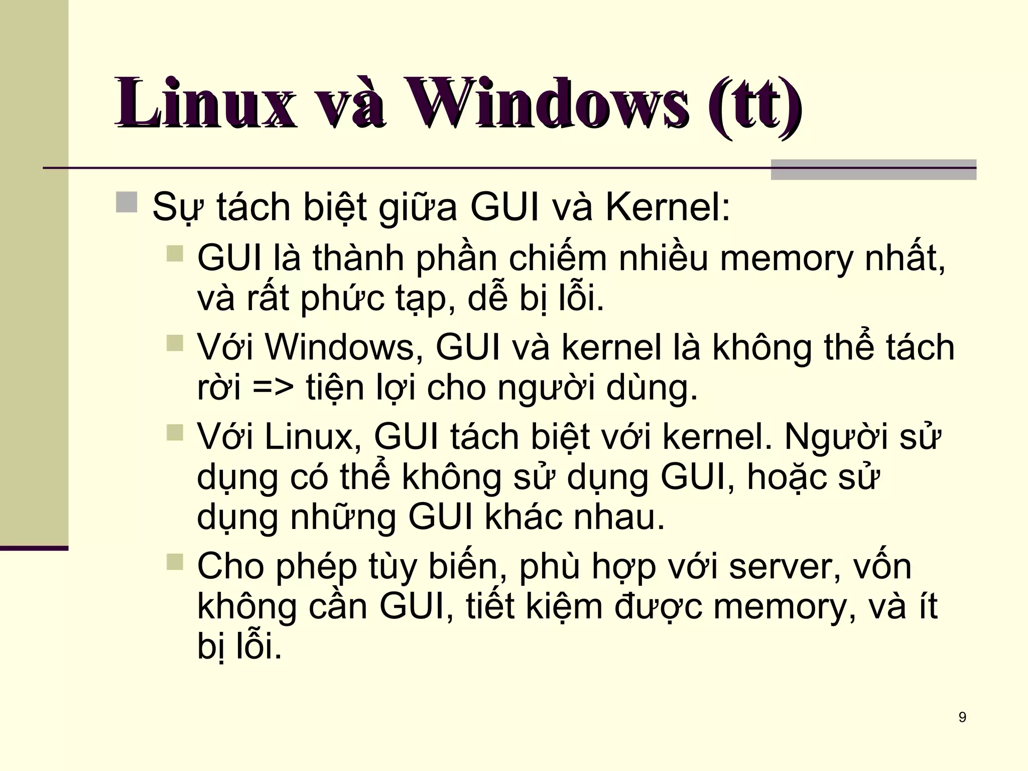 9 Linux và Windows (tt)Linux và Windows (tt)  Sự tách biệt giữa GUI và Kernel:  GUI là thành phần chiếm nhiều memory nhất, và rất phức tạp, dễ bị lỗi.  Với Windows, GUI và kernel là không thể tách rời => tiện lợi cho người dùng.  Với Linux, GUI tách biệt với kernel. Người sử dụng có thể không sử dụng GUI, hoặc sử dụng những GUI khác nhau.  Cho phép tùy biến, phù hợp với server, vốn không cần GUI, tiết kiệm được memory, và ít bị lỗi. 