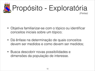 Propósito - Exploratória
• Objetiva familiarizar-se com o tópico ou identiﬁcar
conceitos iniciais sobre um tópico;
• Dá ênfase na determinação de quais conceitos
devem ser medidos e como devem ser medidos;
• Busca descobrir novas possibilidades e
dimensões da população de interesse.
!10
(Freitas)
 