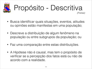 Propósito - Descritiva
• Busca identiﬁcar quais situações, eventos, atitudes
ou opiniões estão manifestas em uma população;
• Descreve a distribuição de algum fenômeno na
população ou entre subgrupos da população; ou
• Faz uma comparação entre estas distribuições.
• A Hipótese não é causal, mas tem o propósito de
veriﬁcar se a percepção dos fatos está ou não de
acordo com a realidade.
!11
(Freitas)
 