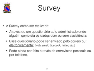 Survey
• A Survey como ser realizada:
• Através de um questionário auto-administrado onde
alguém completa os dados com ou sem assistência;
• Esse questionário pode ser enviado pelo correio ou
eletronicamente; (web, email, facebook, twitter, etc.)
• Pode ainda ser feita através de entrevistas pessoais ou
por telefone.
!2
 