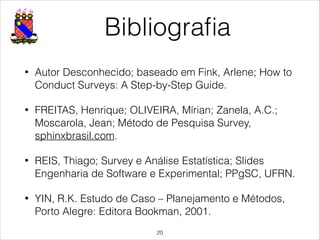 Bibliograﬁa
• Autor Desconhecido; baseado em Fink, Arlene; How to
Conduct Surveys: A Step-by-Step Guide.
• FREITAS, Henrique; OLIVEIRA, Mírian; Zanela, A.C.;
Moscarola, Jean; Método de Pesquisa Survey,
sphinxbrasil.com.
• REIS, Thiago; Survey e Análise Estatística; Slides
Engenharia de Software e Experimental; PPgSC, UFRN.
• YIN, R.K. Estudo de Caso – Planejamento e Métodos,
Porto Alegre: Editora Bookman, 2001.
!20
 