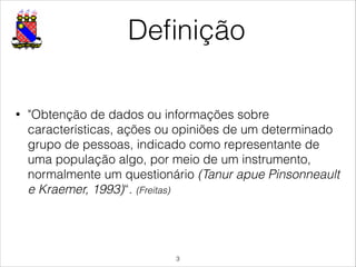 Deﬁnição
• "Obtenção de dados ou informações sobre
características, ações ou opiniões de um determinado
grupo de pessoas, indicado como representante de
uma população algo, por meio de um instrumento,
normalmente um questionário (Tanur apue Pinsonneault
e Kraemer, 1993)“. (Freitas)
!3
 