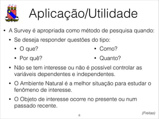 Aplicação/Utilidade
• A Survey é apropriada como método de pesquisa quando:
• Se deseja responder questões do tipo:
!
!
• Não se tem interesse ou não é possível controlar as
variáveis dependentes e independentes.
• O Ambiente Natural é a melhor situação para estudar o
fenômeno de interesse.
• O Objeto de interesse ocorre no presente ou num
passado recente.
!6
(Freitas)
• O que?
• Por quê?
• Como?
• Quanto?
 