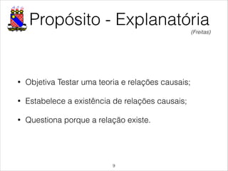 Propósito - Explanatória
• Objetiva Testar uma teoria e relações causais;
• Estabelece a existência de relações causais;
• Questiona porque a relação existe.
!9
(Freitas)
 