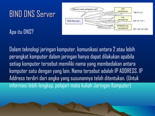 BIND DNS ServerBIND DNS Server
Apa itu DNS?
Dalam teknologi jaringan komputer, komunikasi antara 2 atau lebih
perangkat komputer dalam jaringan hanya dapat dilakukan apabila
setiap komputer tersebut memiliki nama yang membedakan antara
komputer satu dengan yang lain. Nama tersebut adalah IP ADDRESS. IP
Address terdiri dari angka yang susunannya telah ditentukan. (Untuk
informasi lebih lengkap, pelajari mata kuliah Jaringan Komputer)
 