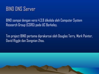 BIND DNS ServerBIND DNS Server
BIND sampai dengan versi 4.3.8 dikelola oleh Computer System
Research Group (CSRG) pada UC Berkeley.
Tim project BIND pertama diprakarsai oleh Douglas Terry, Mark Painter,
David Riggle dan Songnian Zhou.
 