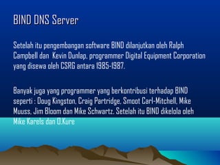 BIND DNS ServerBIND DNS Server
Setelah itu pengembangan software BIND dilanjutkan oleh Ralph
Campbell dan Kevin Dunlap, programmer Digital Equipment Corporation
yang disewa oleh CSRG antara 1985-1987.
Banyak juga yang programmer yang berkontribusi terhadap BIND
seperti : Doug Kingston, Craig Partridge, Smoot Carl-Mitchell, Mike
Muuss, Jim Bloom dan Mike Schwartz. Setelah itu BIND dikelola oleh
Mike Karels dan O.Kure
 