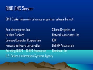 BIND DNS ServerBIND DNS Server
BIND 9 dikerjakan oleh beberapa organisasi sebagai berikut :
Sun Microsystem, Inc. Silicon Graphics, Inc
Hewlett Packard Network Associates, Inc
Compaq Computer Corporation IBM
Process Software Corporation USENIX Association
Stitching NLNET – NLNET Foundation Nominum, Inc
U.S. Defense Information Systems Agency
 