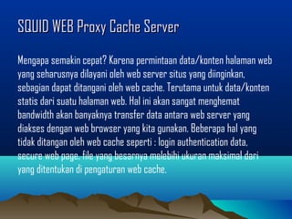 SQUID WEB Proxy Cache ServerSQUID WEB Proxy Cache Server
Mengapa semakin cepat? Karena permintaan data/konten halaman web
yang seharusnya dilayani oleh web server situs yang diinginkan,
sebagian dapat ditangani oleh web cache. Terutama untuk data/konten
statis dari suatu halaman web. Hal ini akan sangat menghemat
bandwidth akan banyaknya transfer data antara web server yang
diakses dengan web browser yang kita gunakan. Beberapa hal yang
tidak ditangan oleh web cache seperti : login authentication data,
secure web page, file yang besarnya melebihi ukuran maksimal dari
yang ditentukan di pengaturan web cache.
 
