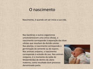 O nascimento
Nascimento, é quando um ser inicia a sua vida.

Nas bactérias e outros organismos
unicelulares(com uma única célula), o
nascimento corresponde à separação das duas
células que resultam da divisão celular.
Nas plantas, o nascimento corresponde à
germinação da semente ou do esporo.
Nos animais ovíparos, o nascimento
corresponde à eclosão do ovo. Nos animais
vivíparos, é o momento da saída do
feto(embrião) de dentro do útero
materno, como resultado dum processo
denominado parto.

 