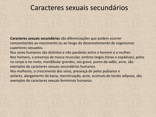 Caracteres sexuais secundários

Caracteres sexuais secundários são diferenciações que podem ocorrer
concomitantes ao nascimento ou ao longo do desenvolvimento de organismos
superiores sexuados.
Nos seres humanos são distintos e não paralelos entre o homem e a mulher:
Nos homens, a presença de massa muscular, ombros largos (tórax e espáduas), pelos
no corpo e no rosto, mandibular grandes, voz grave, pomo-de-adão, acne, são
exemplos de caracteres sexuais secundários humanos.
Nas mulheres, o crescimento dos seios, presença de pelos pubianos e
axilares, alargamento da bacia, menstruação, acne, acúmulo de tecido adiposo, são
exemplos de caracteres sexuais femininos humanos.

 