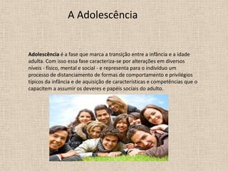 A Adolescência

Adolescência é a fase que marca a transição entre a infância e a idade
adulta. Com isso essa fase caracteriza-se por alterações em diversos
níveis - físico, mental e social - e representa para o indivíduo um
processo de distanciamento de formas de comportamento e privilégios
típicos da infância e de aquisição de características e competências que o
capacitem a assumir os deveres e papéis sociais do adulto.

 