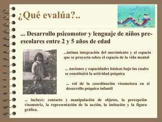 ¿Qué evalúa? .. ...íntima integración del movimiento y el espacio que se proyecta sobre el espacio de la vida mental ...  Desarrollo psicomotor y lenguaje de niños pre-escolares entre 2 y 5 años de edad ...  nociones y capacidades básicas bajo las cuales se constituirá la actividad psíquica ...  rol de la coordinación visomotora en el desarrollo psíquico infantil ...  incluye: contacto y manipulación de objetos, la percepción visomotriz, la representación de la acción, la imitación y la figura gráfica. 