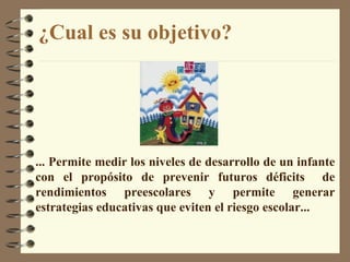 ¿Cual es su objetivo? ...  Permite medir los niveles de desarrollo de un infante con el propósito de prevenir futuros déficits  de rendimientos preescolares y permite generar estrategias educativas que eviten el riesgo escolar ...  