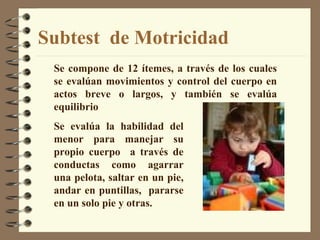 Subtest  de Motricidad Se compone de 12 ítemes, a través de los cuales se evalúan movimientos y control del cuerpo en actos breve o largos, y también se evalúa equilibrio Se evalúa la habilidad del menor para manejar su propio cuerpo  a través de conductas como agarrar una pelota, saltar en un pie, andar en puntillas,  pararse en un solo pie y otras. 