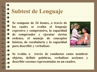 Subtest de Lenguaje Se compone de 24 ítemes, a través de los cuales se evalúa el lenguaje expresivo y comprensivo, la capacidad de comprender y ejecutar ciertas ordenes, el manejo de conceptos básicos, de vocabulario y la capacidad para describir y verbalizar. Se evalúa a  través de conductas como nombrar objetos, definir palabras, verbalizar acciones y describir escenas representadas en un cuadro. 