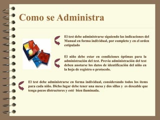 Como se Administra El niño debe estar en condiciones óptimas para la administración del test. Previa administración del test deben anotarse los datos de identificación del niño en la hoja de registro o protocolo. El test debe administrarse en forma individual, considerando todos los ítems para cada   niño.   Dicho lugar debe tener una mesa y dos sillas y  es deseable que tenga pocos distractores y esté  bien  iluminada. El test debe administrarse  siguiendo las indicaciones del Manual e n forma individual,  por completo y en el orden estipulado 