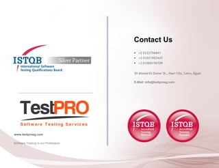 Software Testing is our Profession. 
www.testproeg.com 
Contact Us 
+2 0222756841 
+2 01021902447 
+2 01000190709 
30 Ahmad El-Zomor St., Nasr City, Cairo, Egypt 
E-Mail: info@testproeg.com 