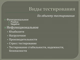По объекту тестирования 
 Функциональное 
 Positive 
 Negative 
 Нефункциональное 
• Юзабилити 
• Нагрузочное 
• Производительности 
• Стресс тестирование 
• Тестирование стабильности, надежности, 
безопасности 
 