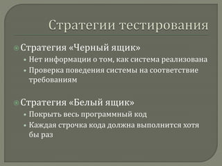  Стратегия «Черный ящик» 
• Нет информации о том, как система реализована 
• Проверка поведения системы на соответствие 
требованиям 
 Стратегия «Белый ящик» 
• Покрыть весь программный код 
• Каждая строчка кода должна выполнится хотя 
бы раз 
 