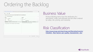 Business Value
Product Backlog items have the attributes of a
description, order, and estimate and are often ordered
by value, risk, priority, and necessity.
Risk Classification
http://www.tmap.net/sites/tmap.net/files/attachments/
Checklist__Risk_factors_per_quality_characteristic_.doc
Ordering the Backlog
 