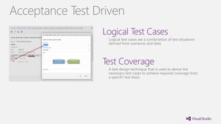 Logical Test Cases
Logical test cases are a combination of test situations
derived from scenarios and data.
Test Coverage
A test design technique that is used to derive the
necessary test cases to achieve required coverage from
a specific test basis.
Acceptance Test Driven
 