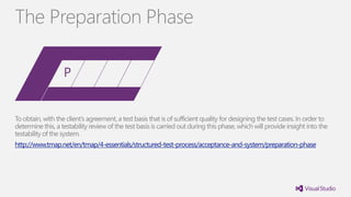 To obtain, with the client’s agreement, a test basis that is of sufficient quality for designing the test cases. In order to
determine this, a testability review of the test basis is carried out during this phase, which will provide insight into the
testability of the system.
http://www.tmap.net/en/tmap/4-essentials/structured-test-process/acceptance-and-system/preparation-phase
The Preparation Phase
 