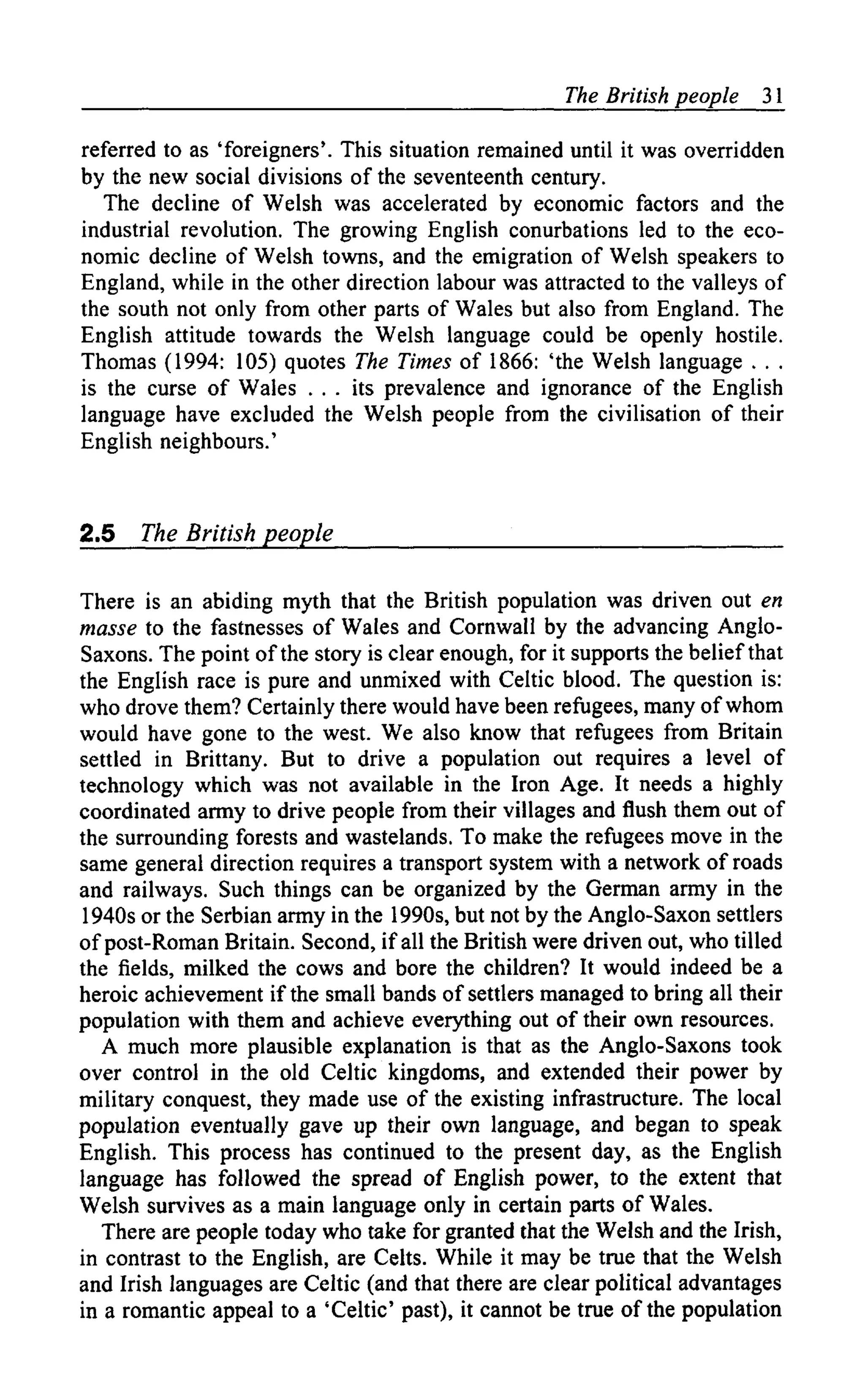 The British people    31

referred to as 'foreigners'. This situation remained until it was overridden
by the new social divisions of the seventeenth century.
   The decline of Welsh was accelerated by economic factors and the
industrial revolution. The growing English conurbations led to the eco-
nomic decline of Welsh towns, and the emigration of Welsh speakers to
England, while in the other direction labour was attracted to the valleys of
the south not only from other parts of Wales but also from England. The
English attitude towards the Welsh language could be openly hostile.
Thomas (1994: 105) quotes The Times of 1866: 'the Welsh language . . .
is the curse of Wales . . . its prevalence and ignorance of the English
language have excluded the Welsh people from the civilisation of their
English neighbours.'


2.5    The British people

There is an abiding myth that the British population was driven out en
masse to the fastnesses of Wales and Cornwall by the advancing Anglo-
Saxons. The point of the story is clear enough, for it supports the belief that
the English race is pure and unmixed with Celtic blood. The question is:
who drove them? Certainly there would have been refugees, many of whom
would have gone to the west. We also know that refugees from Britain
settled in Brittany. But to drive a population out requires a level of
technology which was not available in the Iron Age. It needs a highly
coordinated army to drive people from their villages and flush them out of
the surrounding forests and wastelands. To make the refugees move in the
same general direction requires a transport system with a network of roads
and railways. Such things can be organized by the German army in the
1940s or the Serbian army in the 1990s, but not by the Anglo-Saxon settlers
of post-Roman Britain. Second, if all the British were driven out, who tilled
the fields, milked the cows and bore the children? It would indeed be a
heroic achievement if the small bands of settlers managed to bring all their
population with them and achieve everything out of their own resources.
   A much more plausible explanation is that as the Anglo-Saxons took
over control in the old Celtic kingdoms, and extended their power by
military conquest, they made use of the existing infrastructure. The local
population eventually gave up their own language, and began to speak
English. This process has continued to the present day, as the English
language has followed the spread of English power, to the extent that
Welsh survives as a main language only in certain parts of Wales.
   There are people today who take for granted that the Welsh and the Irish,
in contrast to the English, are Celts. While it may be true that the Welsh
and Irish languages are Celtic (and that there are clear political advantages
in a romantic appeal to a 'Celtic' past), it cannot be true of the population
 